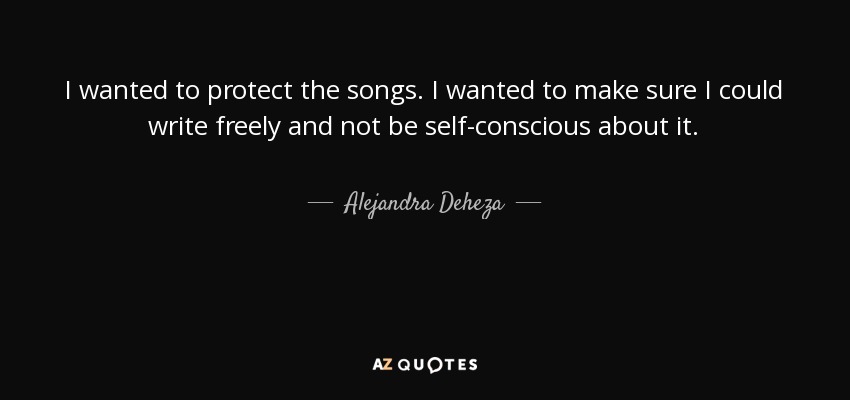 I wanted to protect the songs. I wanted to make sure I could write freely and not be self-conscious about it. - Alejandra Deheza