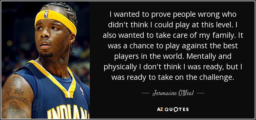 I wanted to prove people wrong who didn't think I could play at this level. I also wanted to take care of my family. It was a chance to play against the best players in the world. Mentally and physically I don't think I was ready, but I was ready to take on the challenge. - Jermaine O'Neal