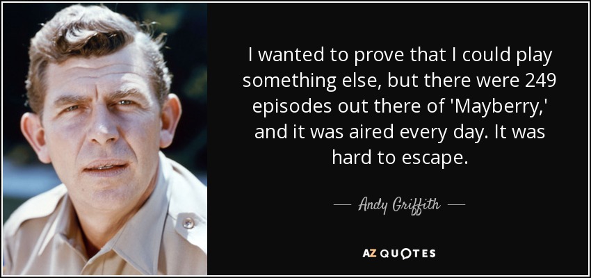 I wanted to prove that I could play something else, but there were 249 episodes out there of 'Mayberry,' and it was aired every day. It was hard to escape. - Andy Griffith