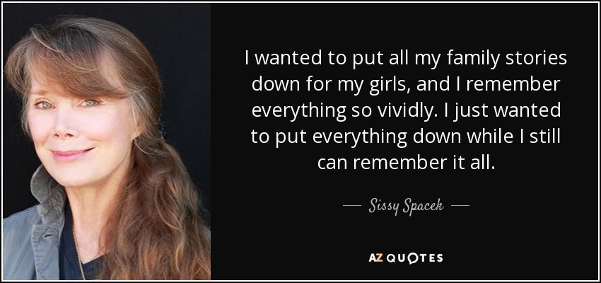 I wanted to put all my family stories down for my girls, and I remember everything so vividly. I just wanted to put everything down while I still can remember it all. - Sissy Spacek
