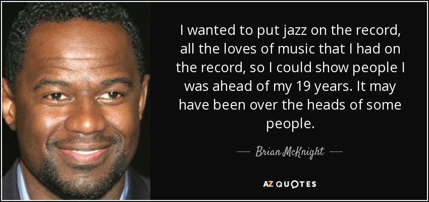 I wanted to put jazz on the record, all the loves of music that I had on the record, so I could show people I was ahead of my 19 years. It may have been over the heads of some people. - Brian McKnight
