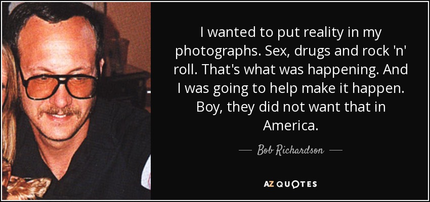 I wanted to put reality in my photographs. Sex, drugs and rock 'n' roll. That's what was happening. And I was going to help make it happen. Boy, they did not want that in America. - Bob Richardson