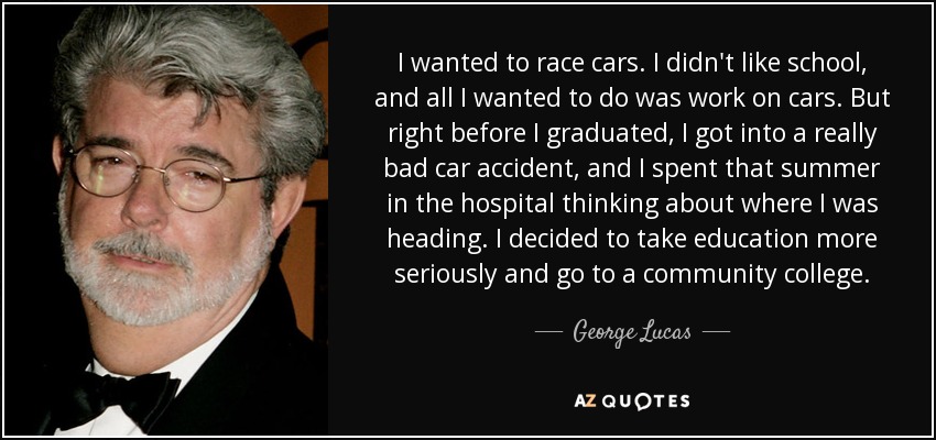 I wanted to race cars. I didn't like school, and all I wanted to do was work on cars. But right before I graduated, I got into a really bad car accident, and I spent that summer in the hospital thinking about where I was heading. I decided to take education more seriously and go to a community college. - George Lucas