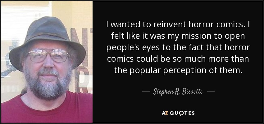 I wanted to reinvent horror comics. I felt like it was my mission to open people's eyes to the fact that horror comics could be so much more than the popular perception of them. - Stephen R. Bissette