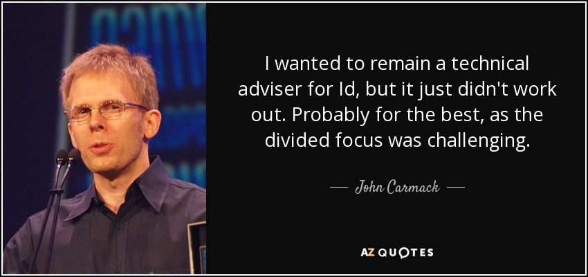 I wanted to remain a technical adviser for Id, but it just didn't work out. Probably for the best, as the divided focus was challenging. - John Carmack