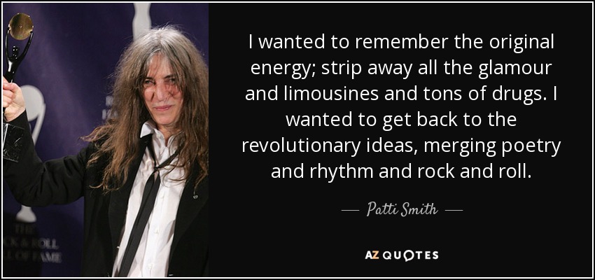 I wanted to remember the original energy; strip away all the glamour and limousines and tons of drugs. I wanted to get back to the revolutionary ideas, merging poetry and rhythm and rock and roll. - Patti Smith
