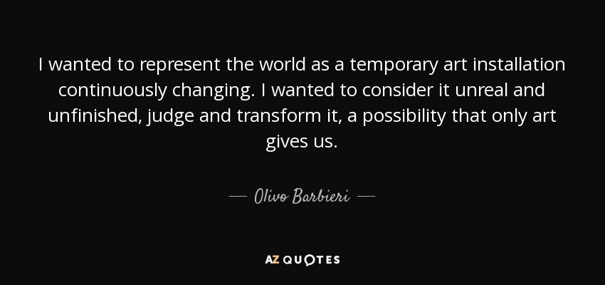 I wanted to represent the world as a temporary art installation continuously changing. I wanted to consider it unreal and unfinished, judge and transform it, a possibility that only art gives us. - Olivo Barbieri
