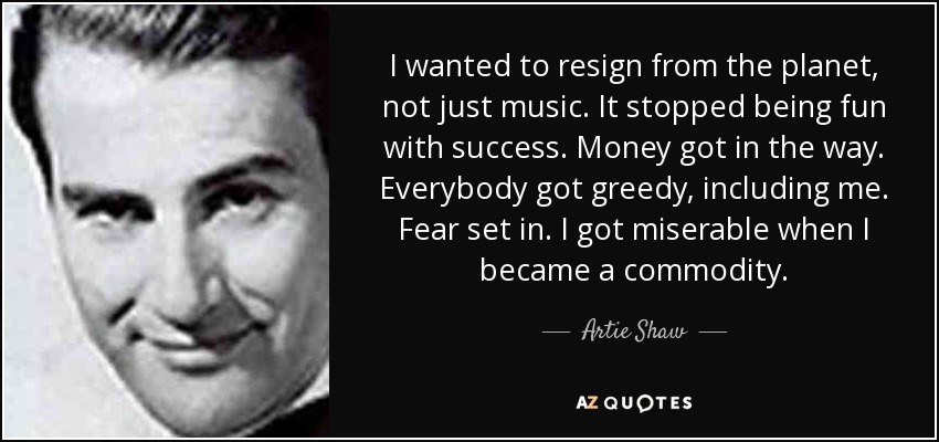 I wanted to resign from the planet, not just music. It stopped being fun with success. Money got in the way. Everybody got greedy, including me. Fear set in. I got miserable when I became a commodity. - Artie Shaw