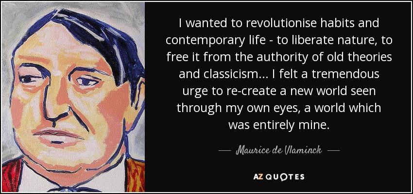 I wanted to revolutionise habits and contemporary life - to liberate nature, to free it from the authority of old theories and classicism... I felt a tremendous urge to re-create a new world seen through my own eyes, a world which was entirely mine. - Maurice de Vlaminck