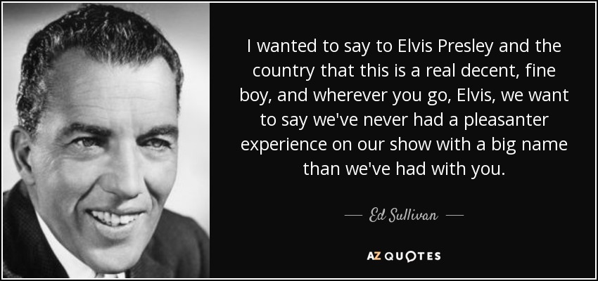 I wanted to say to Elvis Presley and the country that this is a real decent, fine boy, and wherever you go, Elvis, we want to say we've never had a pleasanter experience on our show with a big name than we've had with you. - Ed Sullivan