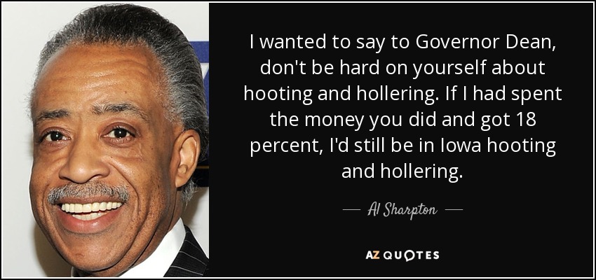 I wanted to say to Governor Dean, don't be hard on yourself about hooting and hollering. If I had spent the money you did and got 18 percent, I'd still be in Iowa hooting and hollering. - Al Sharpton