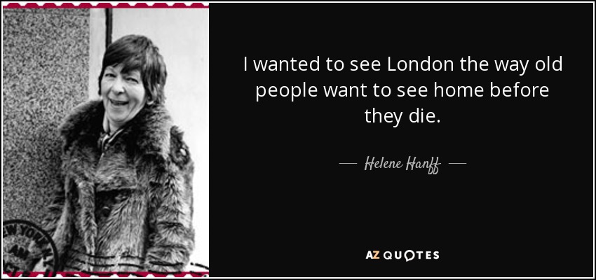 I wanted to see London the way old people want to see home before they die. - Helene Hanff