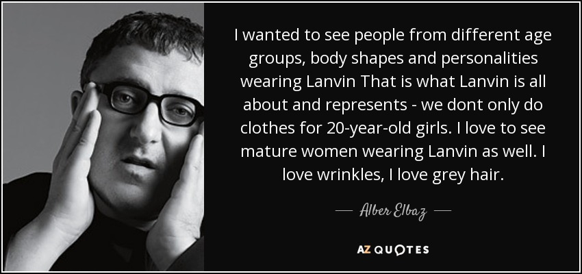 I wanted to see people from different age groups, body shapes and personalities wearing Lanvin That is what Lanvin is all about and represents - we dont only do clothes for 20-year-old girls. I love to see mature women wearing Lanvin as well. I love wrinkles, I love grey hair. - Alber Elbaz
