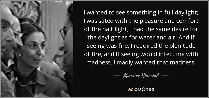 I wanted to see something in full daylight; I was sated with the pleasure and comfort of the half light; I had the same desire for the daylight as for water and air. And if seeing was fire, I required the plenitude of fire, and if seeing would infect me with madness, I madly wanted that madness. - Maurice Blanchot