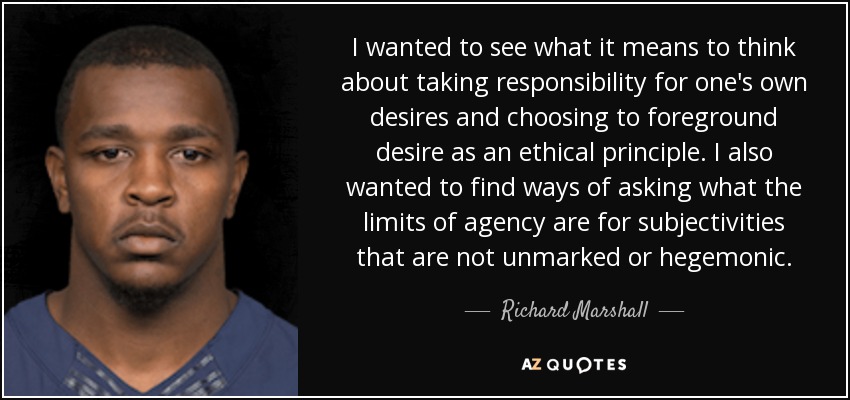 I wanted to see what it means to think about taking responsibility for one's own desires and choosing to foreground desire as an ethical principle. I also wanted to find ways of asking what the limits of agency are for subjectivities that are not unmarked or hegemonic. - Richard Marshall