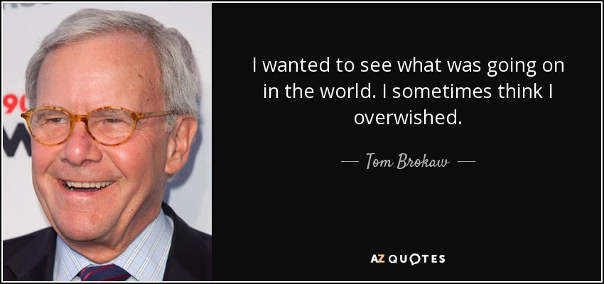 I wanted to see what was going on in the world. I sometimes think I overwished. - Tom Brokaw
