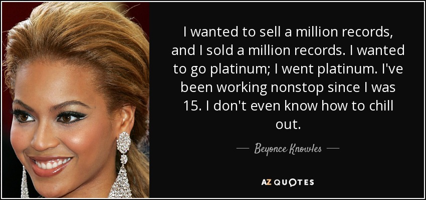 I wanted to sell a million records, and I sold a million records. I wanted to go platinum; I went platinum. I've been working nonstop since I was 15. I don't even know how to chill out. - Beyonce Knowles