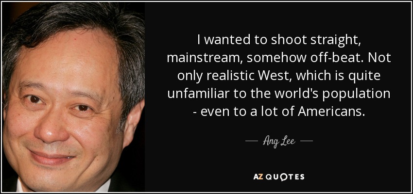 I wanted to shoot straight, mainstream, somehow off-beat. Not only realistic West, which is quite unfamiliar to the world's population - even to a lot of Americans. - Ang Lee