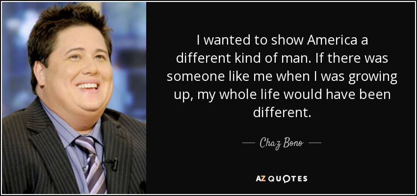 I wanted to show America a different kind of man. If there was someone like me when I was growing up, my whole life would have been different. - Chaz Bono