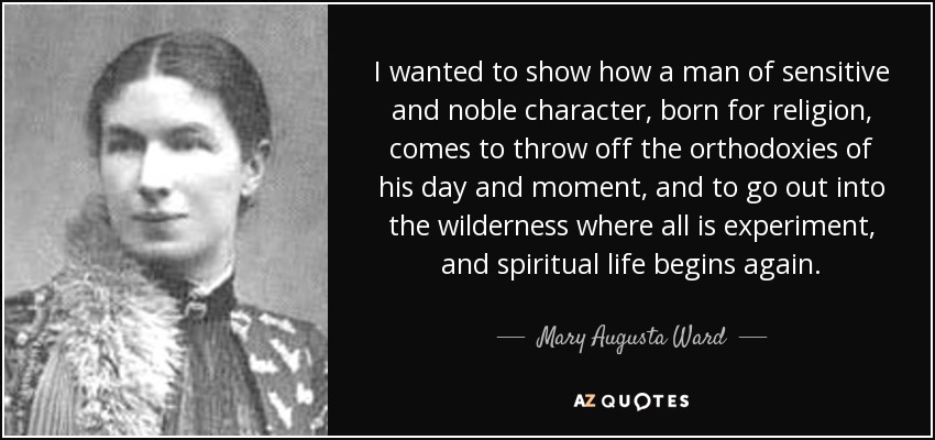 I wanted to show how a man of sensitive and noble character, born for religion, comes to throw off the orthodoxies of his day and moment, and to go out into the wilderness where all is experiment, and spiritual life begins again. - Mary Augusta Ward