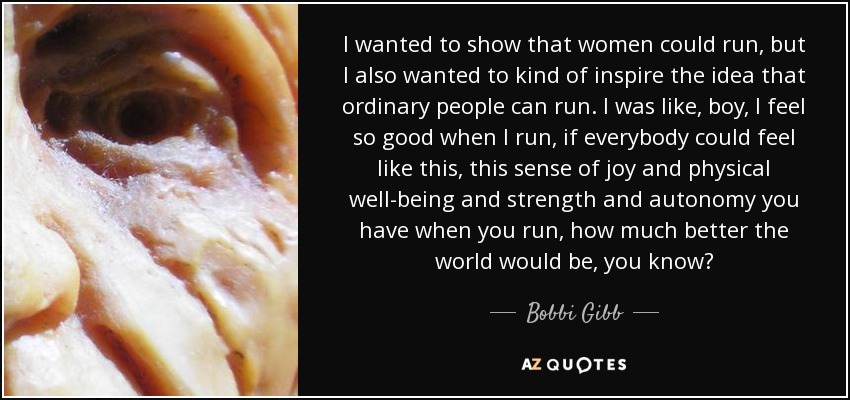 I wanted to show that women could run, but I also wanted to kind of inspire the idea that ordinary people can run. I was like, boy, I feel so good when I run, if everybody could feel like this, this sense of joy and physical well-being and strength and autonomy you have when you run, how much better the world would be, you know? - Bobbi Gibb