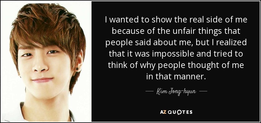 I wanted to show the real side of me because of the unfair things that people said about me, but I realized that it was impossible and tried to think of why people thought of me in that manner. - Kim Jong-hyun