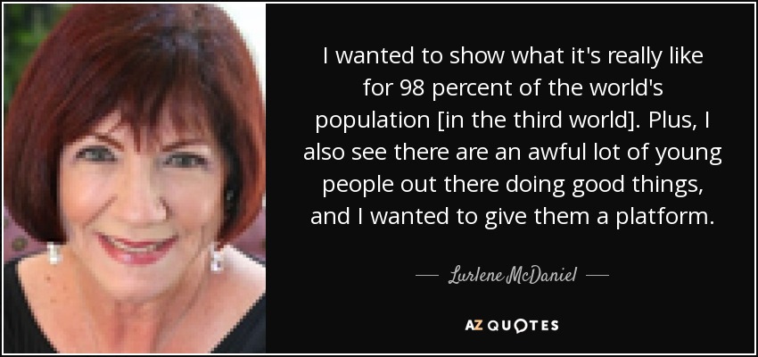 I wanted to show what it's really like for 98 percent of the world's population [in the third world]. Plus, I also see there are an awful lot of young people out there doing good things, and I wanted to give them a platform. - Lurlene McDaniel