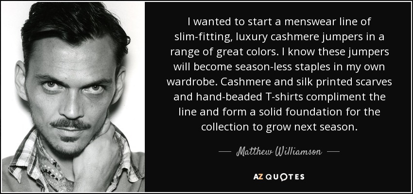 I wanted to start a menswear line of slim-fitting, luxury cashmere jumpers in a range of great colors. I know these jumpers will become season-less staples in my own wardrobe. Cashmere and silk printed scarves and hand-beaded T-shirts compliment the line and form a solid foundation for the collection to grow next season. - Matthew Williamson
