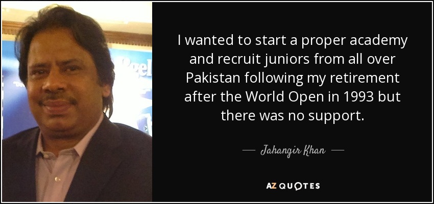 I wanted to start a proper academy and recruit juniors from all over Pakistan following my retirement after the World Open in 1993 but there was no support. - Jahangir Khan