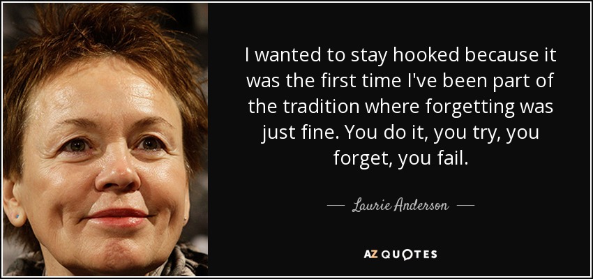 I wanted to stay hooked because it was the first time I've been part of the tradition where forgetting was just fine. You do it, you try, you forget, you fail. - Laurie Anderson