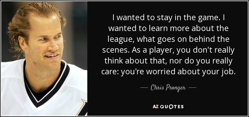 I wanted to stay in the game. I wanted to learn more about the league, what goes on behind the scenes. As a player, you don't really think about that, nor do you really care: you're worried about your job. - Chris Pronger