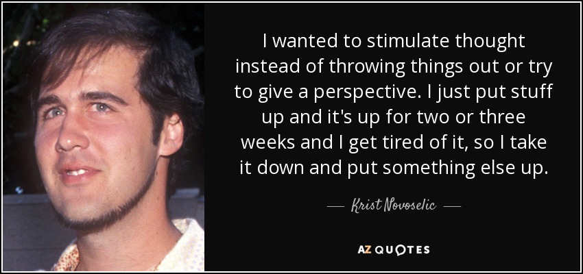 I wanted to stimulate thought instead of throwing things out or try to give a perspective. I just put stuff up and it's up for two or three weeks and I get tired of it, so I take it down and put something else up. - Krist Novoselic