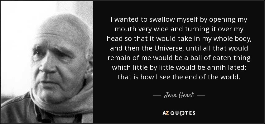 I wanted to swallow myself by opening my mouth very wide and turning it over my head so that it would take in my whole body, and then the Universe, until all that would remain of me would be a ball of eaten thing which little by little would be annihilated: that is how I see the end of the world. - Jean Genet