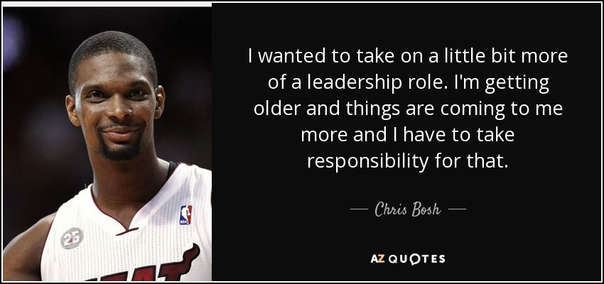 I wanted to take on a little bit more of a leadership role. I'm getting older and things are coming to me more and I have to take responsibility for that. - Chris Bosh