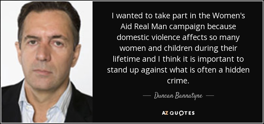 I wanted to take part in the Women's Aid Real Man campaign because domestic violence affects so many women and children during their lifetime and I think it is important to stand up against what is often a hidden crime. - Duncan Bannatyne