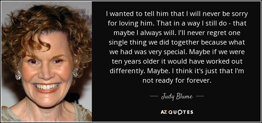 I wanted to tell him that I will never be sorry for loving him. That in a way I still do - that maybe I always will. I'll never regret one single thing we did together because what we had was very special. Maybe if we were ten years older it would have worked out differently. Maybe. I think it's just that I'm not ready for forever. - Judy Blume
