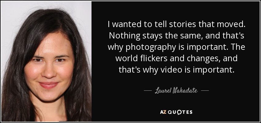 I wanted to tell stories that moved. Nothing stays the same, and that's why photography is important. The world flickers and changes, and that's why video is important. - Laurel Nakadate