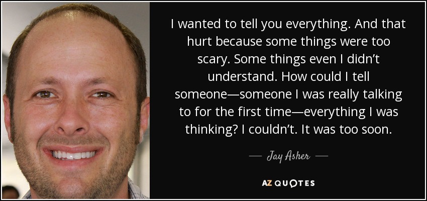 I wanted to tell you everything. And that hurt because some things were too scary. Some things even I didn’t understand. How could I tell someone—someone I was really talking to for the first time—everything I was thinking? I couldn’t. It was too soon. - Jay Asher