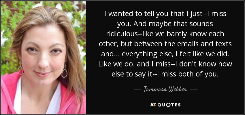 I wanted to tell you that I just--I miss you. And maybe that sounds ridiculous--like we barely know each other, but between the emails and texts and... everything else, I felt like we did. Like we do. and I miss--I don't know how else to say it--I miss both of you. - Tammara Webber