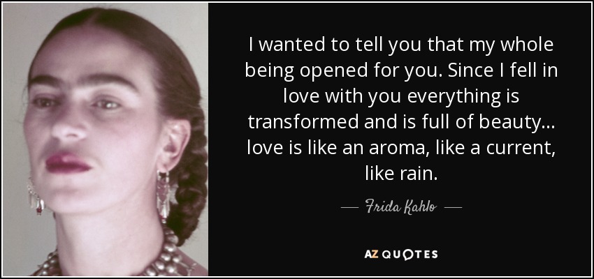 I wanted to tell you that my whole being opened for you. Since I fell in love with you everything is transformed and is full of beauty... love is like an aroma, like a current, like rain. - Frida Kahlo