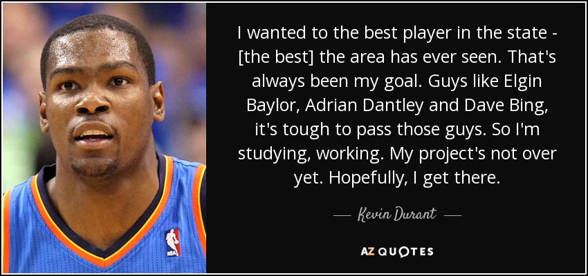 I wanted to the best player in the state - [the best] the area has ever seen. That's always been my goal. Guys like Elgin Baylor, Adrian Dantley and Dave Bing, it's tough to pass those guys. So I'm studying, working. My project's not over yet. Hopefully, I get there. - Kevin Durant