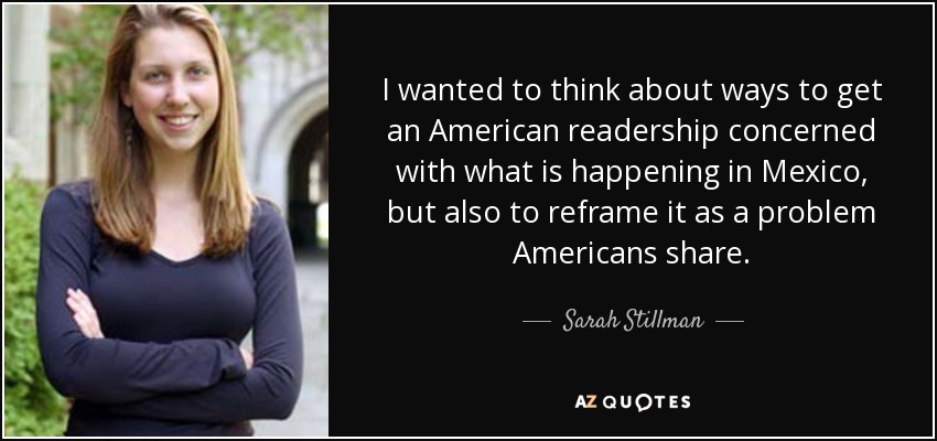 I wanted to think about ways to get an American readership concerned with what is happening in Mexico, but also to reframe it as a problem Americans share. - Sarah Stillman