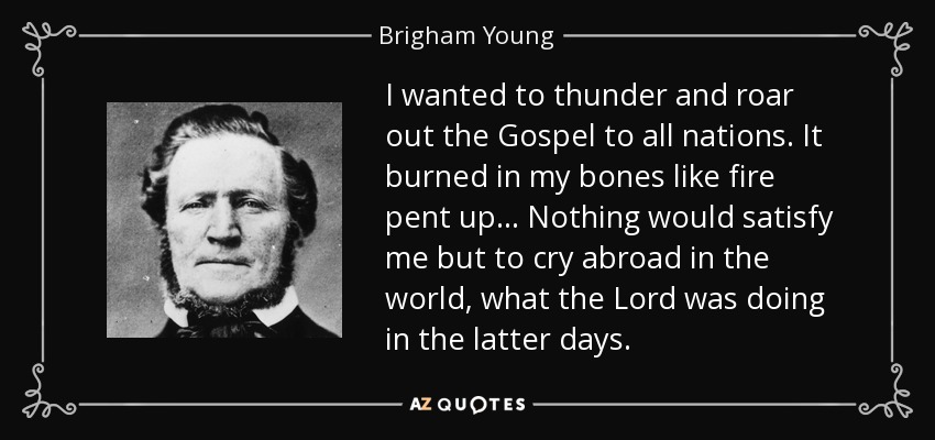 I wanted to thunder and roar out the Gospel to all nations. It burned in my bones like fire pent up... Nothing would satisfy me but to cry abroad in the world, what the Lord was doing in the latter days. - Brigham Young