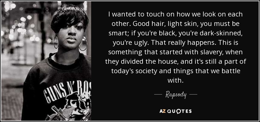 I wanted to touch on how we look on each other. Good hair, light skin, you must be smart; if you're black, you're dark-skinned, you're ugly. That really happens. This is something that started with slavery, when they divided the house, and it's still a part of today's society and things that we battle with. - Rapsody