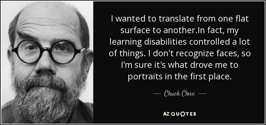 I wanted to translate from one flat surface to another.In fact, my learning disabilities controlled a lot of things. I don't recognize faces, so I'm sure it's what drove me to portraits in the first place. - Chuck Close