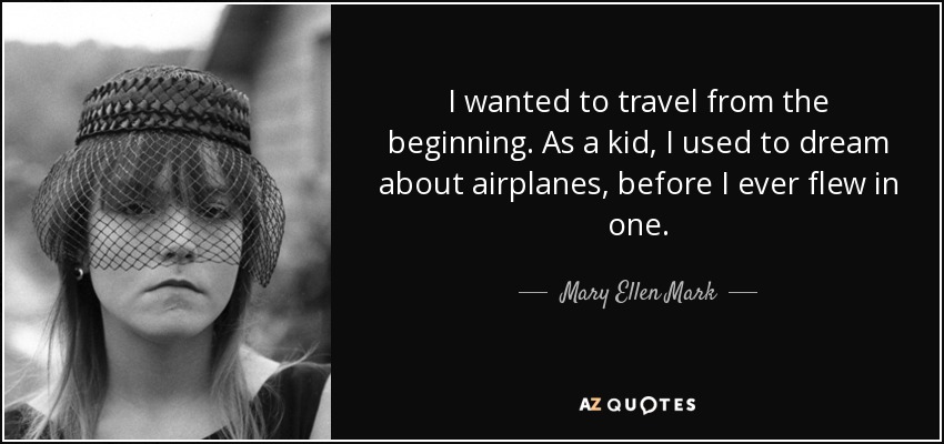 I wanted to travel from the beginning. As a kid, I used to dream about airplanes, before I ever flew in one. - Mary Ellen Mark