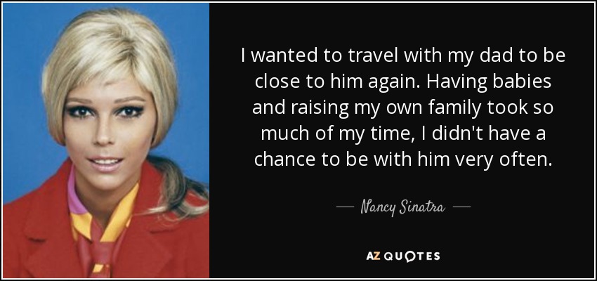 I wanted to travel with my dad to be close to him again. Having babies and raising my own family took so much of my time, I didn't have a chance to be with him very often. - Nancy Sinatra