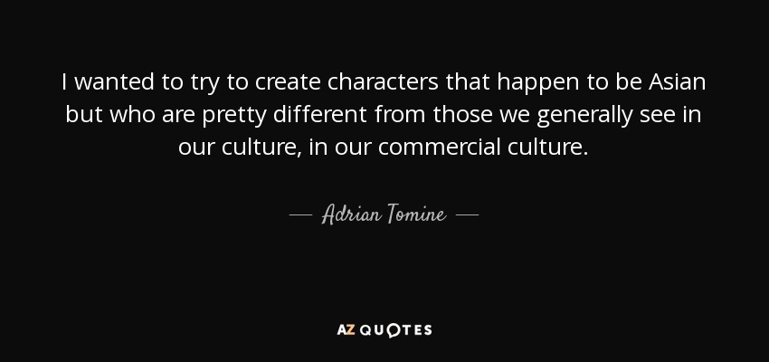 I wanted to try to create characters that happen to be Asian but who are pretty different from those we generally see in our culture, in our commercial culture. - Adrian Tomine