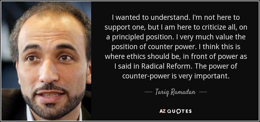 I wanted to understand. I'm not here to support one, but I am here to criticize all, on a principled position. I very much value the position of counter power. I think this is where ethics should be, in front of power as I said in Radical Reform. The power of counter-power is very important. - Tariq Ramadan