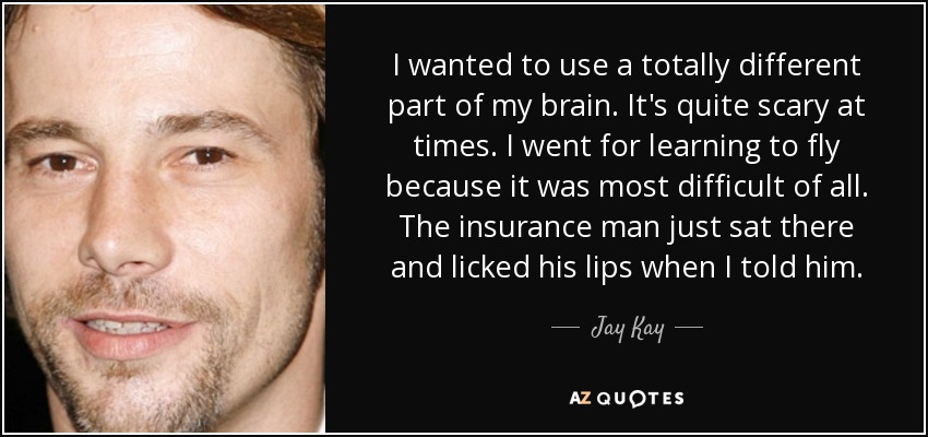 I wanted to use a totally different part of my brain. It's quite scary at times. I went for learning to fly because it was most difficult of all. The insurance man just sat there and licked his lips when I told him. - Jay Kay